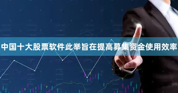中国十大股票软件此举旨在提高募集资金使用效率