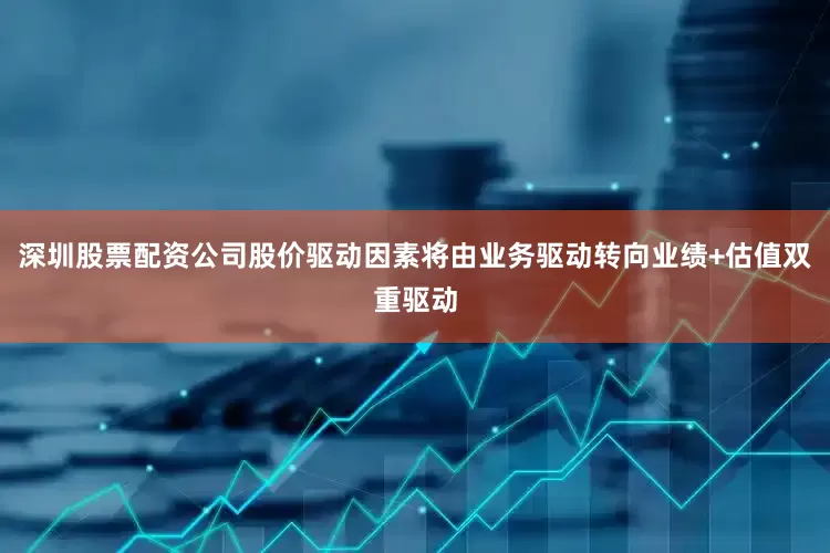 深圳股票配资公司股价驱动因素将由业务驱动转向业绩+估值双重驱动